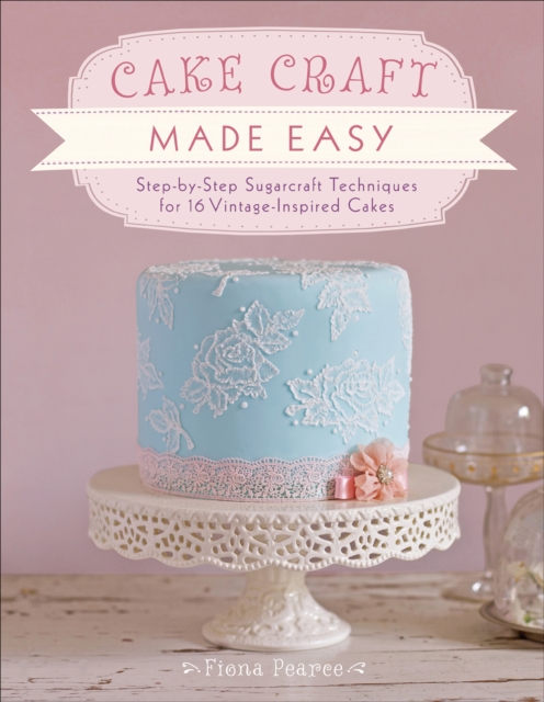 Cake Craft Made Easy : Step-by-Step Sugarcraft Techniques for 16 Vintage-Inspired Cakes, EPUB eBook