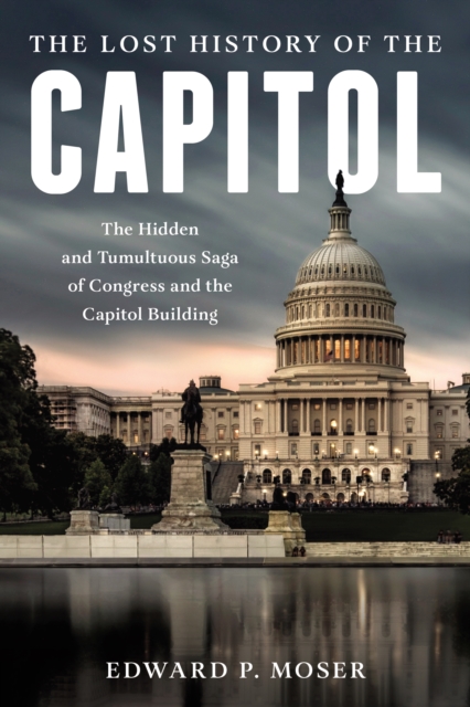 The Lost History of the Capitol : The Hidden and Tumultuous Saga of Congress and the Capitol Building, Hardback Book