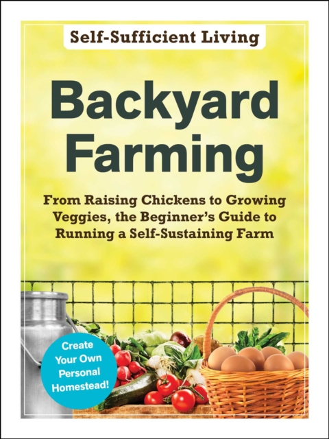 Backyard Farming : From Raising Chickens to Growing Veggies, the Beginner's Guide to Running a Self-Sustaining Farm, EPUB eBook