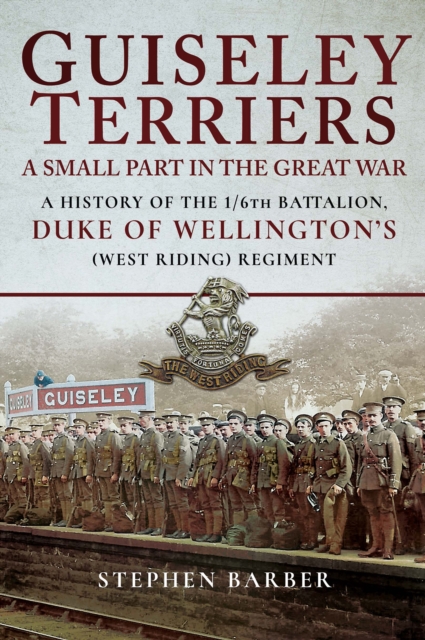 Guiseley Terriers: A Small Part in the Great War : A History of the 1/6th Battalion, Duke of Wellington's (West Riding) Regiment, PDF eBook