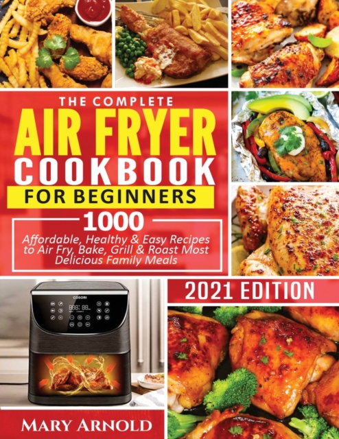 The Complete Air Fryer Cookbook for Beginners : 1000 Affordable, Healthy & Easy Recipes to Air Fry, Bake, Grill & Roast Most Delicious Family Meals, Paperback / softback Book