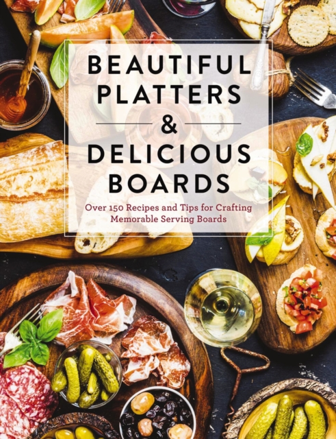 Beautiful Platters and   Delicious Boards : Over 150 Recipes and Tips for Crafting Memorable Charcuterie Serving Boards, Hardback Book
