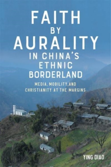 Faith by Aurality in China’s Ethnic Borderland : Media, Mobility, and Christianity at the Margins, Hardback Book
