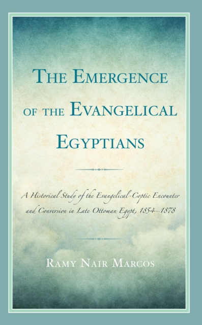 Emergence of the Evangelical Egyptians : A Historical Study of the Evangelical-Coptic Encounter and Conversion in Late Ottoman Egypt, 1854-1878, EPUB eBook