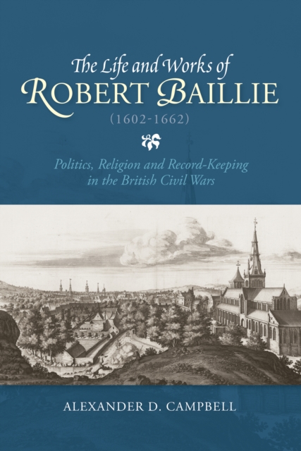 The Life and Works of Robert Baillie (1602-1662) : Politics, Religion and Record-Keeping in the British Civil Wars, PDF eBook