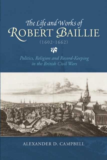 The Life and Works of Robert Baillie (1602-1662) : Politics, Religion and Record-Keeping in the British Civil Wars, Hardback Book