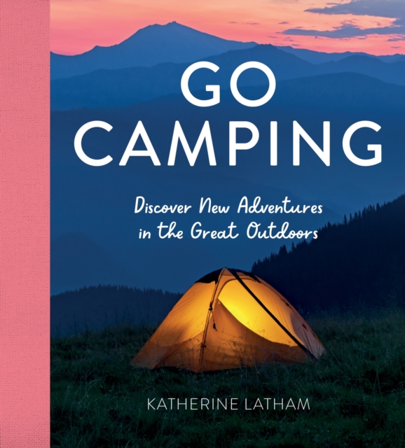 Go Camping : Discover New Adventures in the Great Outdoors, Featuring Recipes, Activities, Travel Inspiration, Tent Hacks, Bushcraft Basics, Foraging Tips and More!, Hardback Book
