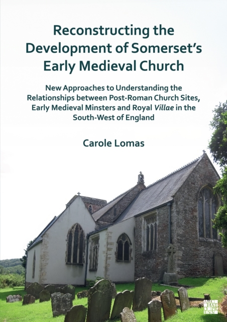 Reconstructing the Development of Somerset's Early Medieval Church : New Approaches to Understanding the Relationships Between Post-Roman Church Sites, Early Medieval Minsters and Royal Villae in the, Paperback / softback Book
