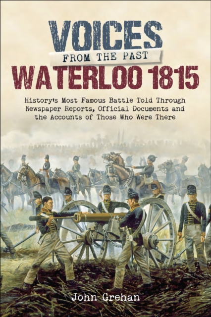Waterloo 1815 : History's Most Famous Battle Told Through Newspaper Reports, Official Documents and the Accounts of Those Who Were There, EPUB eBook