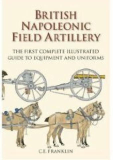 British Napoleonic Field Artillery : The First Complete Illustrated Guide to Equipment and Uniforms, Hardback Book