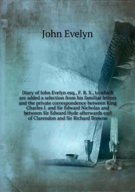 Diary of Iohn Evelyn esq., F. R. S., to which are added a selection from his familiar letters and the private correspondence between King Charles I. and Sir Edward Nicholas and between Sir Edward Hyde, Paperback Book