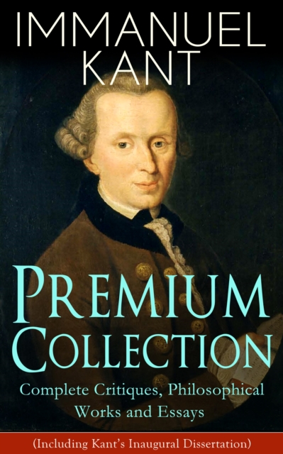 IMMANUEL KANT Premium Collection: Complete Critiques, Philosophical Works and Essays (Including Kant's Inaugural Dissertation) : Biography, The Critique of Pure Reason, The Critique of Practical Reaso, EPUB eBook