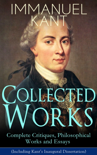 Collected Works of Immanuel Kant: Complete Critiques, Philosophical Works and Essays (Including Kant's Inaugural Dissertation) :  Biography, The Critique of Pure Reason, The Critique of Practical Reas, EPUB eBook