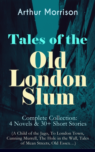 Tales of the Old London Slum - Complete Collection: 4 Novels & 30+ Short Stories (A Child of the Jago, To London Town, Cunning Murrell, The Hole in the Wall, Tales of Mean Streets, Old Essex...), EPUB eBook