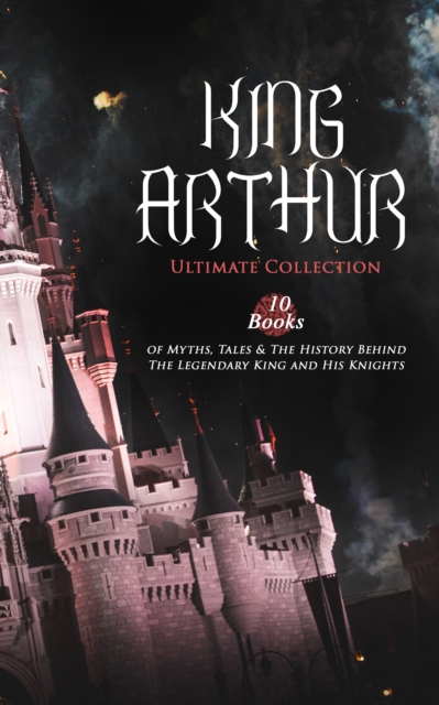 KING ARTHUR - Ultimate Collection: 10 Books of Myths, Tales & The History Behind The Legendary King : Le Morte d'Arthur, The Legends of King Arthur and His Knights, Sir Lancelot and His Companions, Id, EPUB eBook