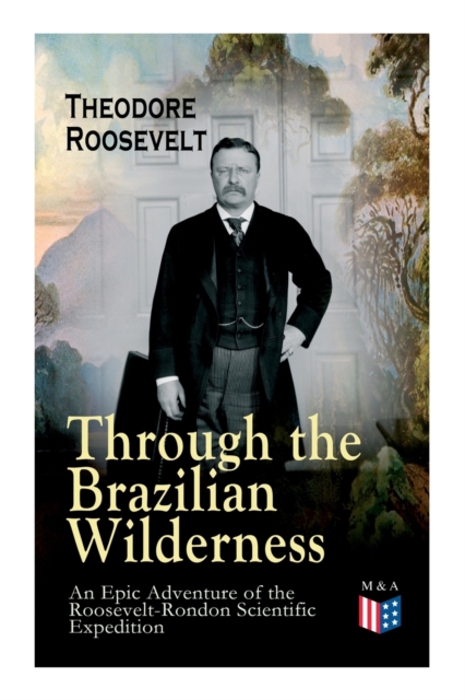 Through the Brazilian Wilderness - An Epic Adventure of the Roosevelt-Rondon Scientific Expedition : Organization and Members of the Expedition, Cooperation With the Brazilian Government, Travel to Pa, Paperback / softback Book