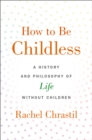 How to Be Childless : A History and Philosophy of Life Without Children - eBook