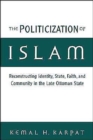 The Politicization of Islam : Reconstructing Identity, State, Faith, and Community in the Late Ottoman State - Book