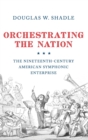 Orchestrating the Nation : The Nineteenth-Century American Symphonic Enterprise - Book