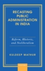 Recasting Public Administration in India : Reform, Rhetoric, and Neoliberalism - Book