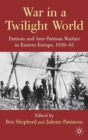 War in a Twilight World : Partisan and Anti-Partisan Warfare in Eastern Europe, 1939-45 - eBook