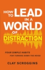 How to Lead in a World of Distraction : Four Simple Habits for Turning Down the Noise - eBook