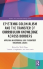 Epistemic Colonialism and the Transfer of Curriculum Knowledge across Borders : Applying a Historical Lens to Contest Unilateral Logics - Book