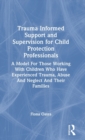 Trauma Informed Support and Supervision for Child Protection Professionals : A Model For Those Working With Children Who Have Experienced Trauma, Abuse And Neglect And Their Families - Book