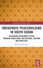 Indigenous Peacebuilding in South Sudan : Delivering Sustainable Peace Through Traditional Institutions, Customs and Practices - Book