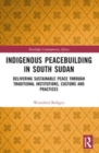 Indigenous Peacebuilding in South Sudan : Delivering Sustainable Peace Through Traditional Institutions, Customs and Practices - Book