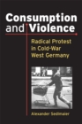 Consumption and Violence : Radical Protest in Cold-War West Germany - Book