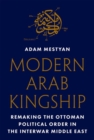Modern Arab Kingship : Remaking the Ottoman Political Order in the Interwar Middle East - Book
