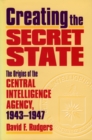 Creating the Secret State : The Origins of the Central Intelligence Agency, 1943-1947 - Book