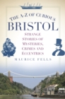 The A-Z of Curious Bristol : Strange Stories of Mysteries, Crimes and Eccentrics - Book