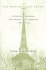 The Waning of the Green : Catholics, the Irish, and Identity in Toronto, 1887-1922 Volume 32 - Book