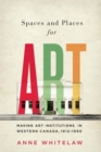 Spaces and Places for Art : Making Art Institutions in Western Canada, 1912-1990 Volume 21 - Book