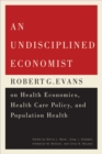 An Undisciplined Economist : Robert G. Evans on Health Economics, Health Care Policy, and Population Health - eBook