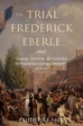 The Trial of Frederick Eberle : Language, Patriotism and Citizenship in Philadelphia's German Community, 1790 to 1830 - eBook