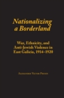 Nationalizing a Borderland : War, Ethnicity, and Anti-Jewish Violence in East Galicia, 1914-1920 - eBook