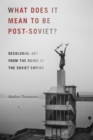 What Does It Mean to Be Post-Soviet? : Decolonial Art from the Ruins of the Soviet Empire - Book