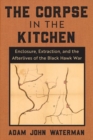 The Corpse in the Kitchen : Enclosure, Extraction, and the Afterlives of the Black Hawk War - Book