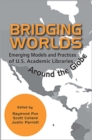 Bridging Worlds : Emerging Models and Practices of U.S. Academic Libraries Around the Globe - Book