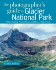 The Photographer's Guide to Glacier National Park : Where to Find Perfect Shots and How to Take Them - Book