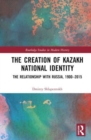 The Creation of Kazakh National Identity : The Relationship with Russia, 1900–2015 - Book