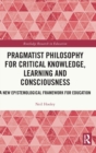Pragmatist Philosophy for Critical Knowledge, Learning and Consciousness : A New Epistemological Framework for Education - Book
