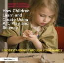 How Children Learn and Create Using Art, Play and Science : Understanding Through Your Hands - Book