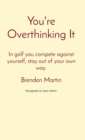 You're Overthinking It : In golf you compete against yourself, stay out of your own way. - eBook