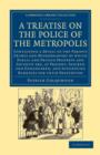 A Treatise on the Police of the Metropolis : Containing a Detail of the Various Crimes and Misdemeanors by Which Public and Private Property and Security Are, at Present, Injured and Endangered, and S - Book