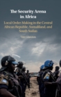 The Security Arena in Africa : Local Order-Making in the Central African Republic, Somaliland, and South Sudan - Book