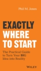 Exactly Where to Start : The Practical Guide to Turn Your BIG Idea into Reality - Book